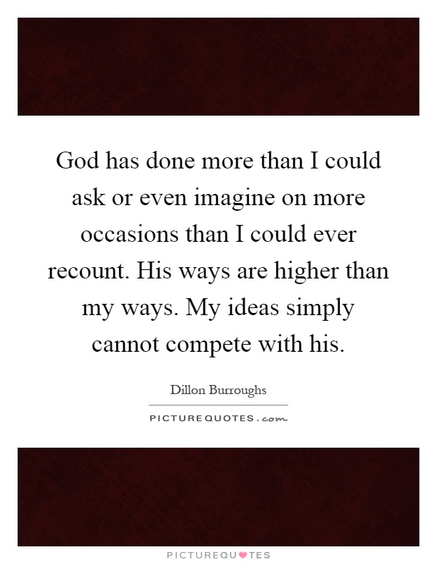 God has done more than I could ask or even imagine on more occasions than I could ever recount. His ways are higher than my ways. My ideas simply cannot compete with his Picture Quote #1