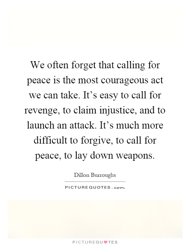 We often forget that calling for peace is the most courageous act we can take. It's easy to call for revenge, to claim injustice, and to launch an attack. It's much more difficult to forgive, to call for peace, to lay down weapons Picture Quote #1