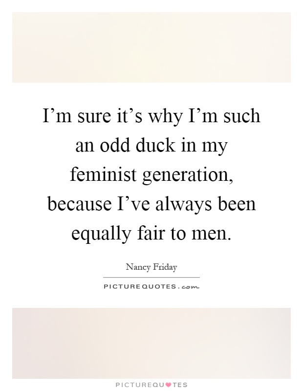 I'm sure it's why I'm such an odd duck in my feminist generation, because I've always been equally fair to men Picture Quote #1