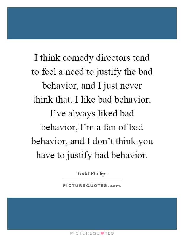 I think comedy directors tend to feel a need to justify the bad behavior, and I just never think that. I like bad behavior, I've always liked bad behavior, I'm a fan of bad behavior, and I don't think you have to justify bad behavior Picture Quote #1