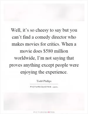 Well, it’s so cheesy to say but you can’t find a comedy director who makes movies for critics. When a movie does $580 million worldwide, I’m not saying that proves anything except people were enjoying the experience Picture Quote #1