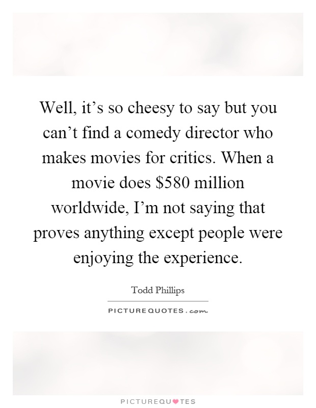 Well, it's so cheesy to say but you can't find a comedy director who makes movies for critics. When a movie does $580 million worldwide, I'm not saying that proves anything except people were enjoying the experience Picture Quote #1