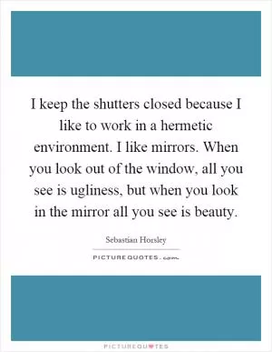 I keep the shutters closed because I like to work in a hermetic environment. I like mirrors. When you look out of the window, all you see is ugliness, but when you look in the mirror all you see is beauty Picture Quote #1