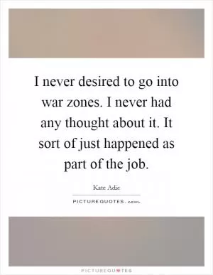 I never desired to go into war zones. I never had any thought about it. It sort of just happened as part of the job Picture Quote #1