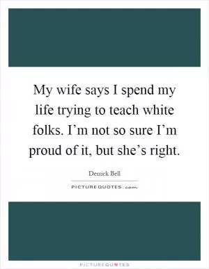 My wife says I spend my life trying to teach white folks. I’m not so sure I’m proud of it, but she’s right Picture Quote #1