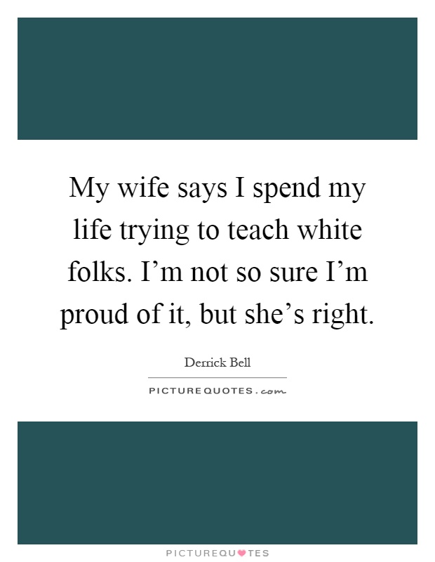 My wife says I spend my life trying to teach white folks. I'm not so sure I'm proud of it, but she's right Picture Quote #1