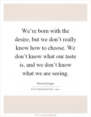 We’re born with the desire, but we don’t really know how to choose. We don’t know what our taste is, and we don’t know what we are seeing Picture Quote #1