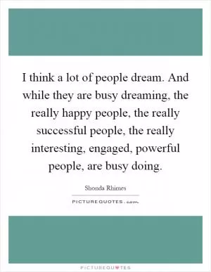 I think a lot of people dream. And while they are busy dreaming, the really happy people, the really successful people, the really interesting, engaged, powerful people, are busy doing Picture Quote #1