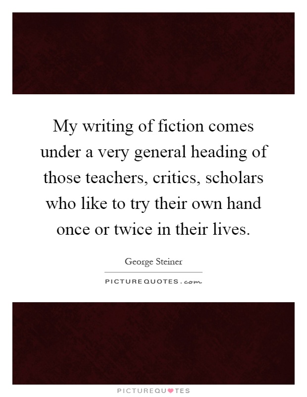 My writing of fiction comes under a very general heading of those teachers, critics, scholars who like to try their own hand once or twice in their lives Picture Quote #1