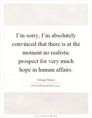 I’m sorry, I’m absolutely convinced that there is at the moment no realistic prospect for very much hope in human affairs Picture Quote #1
