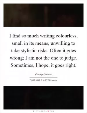 I find so much writing colourless, small in its means, unwilling to take stylistic risks. Often it goes wrong; I am not the one to judge. Sometimes, I hope, it goes right Picture Quote #1