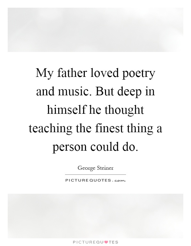 My father loved poetry and music. But deep in himself he thought teaching the finest thing a person could do Picture Quote #1