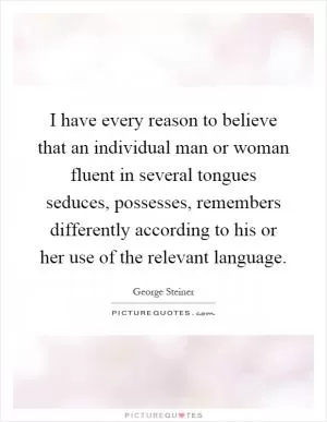 I have every reason to believe that an individual man or woman fluent in several tongues seduces, possesses, remembers differently according to his or her use of the relevant language Picture Quote #1