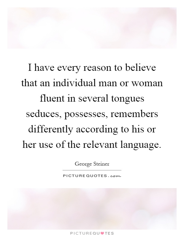 I have every reason to believe that an individual man or woman fluent in several tongues seduces, possesses, remembers differently according to his or her use of the relevant language Picture Quote #1