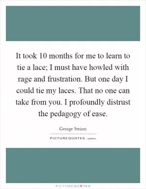 It took 10 months for me to learn to tie a lace; I must have howled with rage and frustration. But one day I could tie my laces. That no one can take from you. I profoundly distrust the pedagogy of ease Picture Quote #1