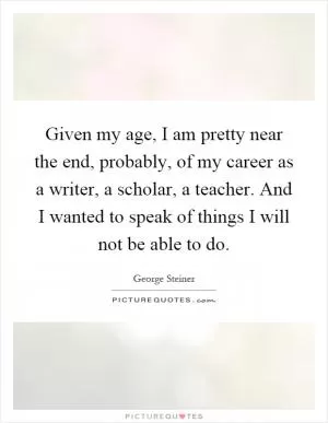 Given my age, I am pretty near the end, probably, of my career as a writer, a scholar, a teacher. And I wanted to speak of things I will not be able to do Picture Quote #1