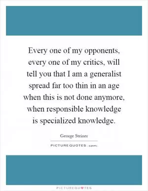 Every one of my opponents, every one of my critics, will tell you that I am a generalist spread far too thin in an age when this is not done anymore, when responsible knowledge is specialized knowledge Picture Quote #1