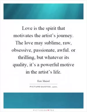 Love is the spirit that motivates the artist’s journey. The love may sublime, raw, obsessive, passionate, awful. or thrilling, but whatever its quality, it’s a powerful motive in the artist’s life Picture Quote #1