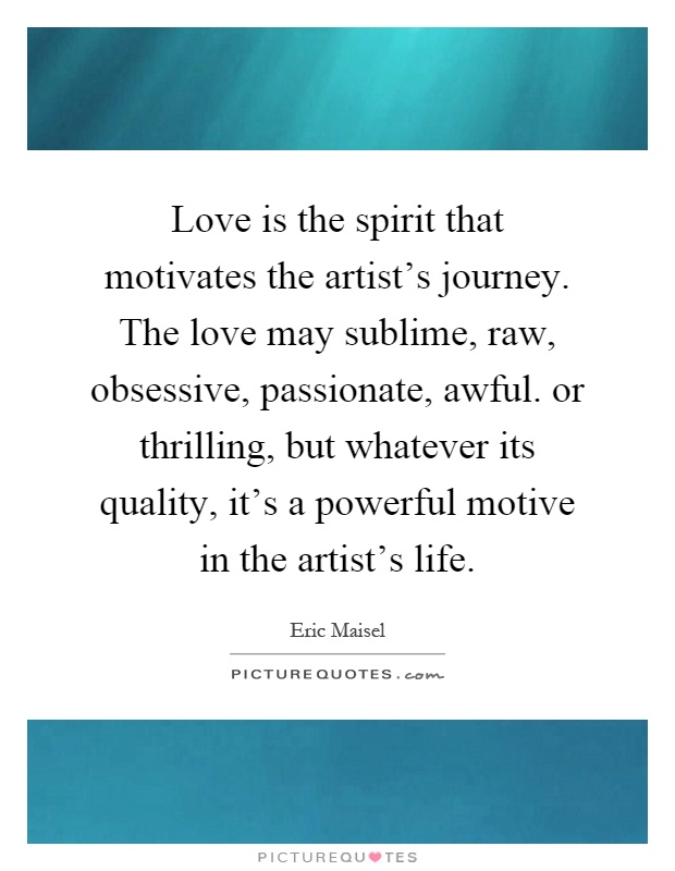 Love is the spirit that motivates the artist's journey. The love may sublime, raw, obsessive, passionate, awful. or thrilling, but whatever its quality, it's a powerful motive in the artist's life Picture Quote #1