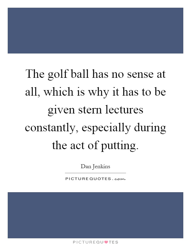 The golf ball has no sense at all, which is why it has to be given stern lectures constantly, especially during the act of putting Picture Quote #1