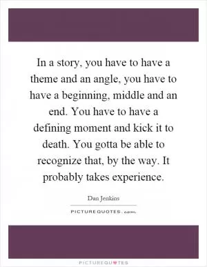 In a story, you have to have a theme and an angle, you have to have a beginning, middle and an end. You have to have a defining moment and kick it to death. You gotta be able to recognize that, by the way. It probably takes experience Picture Quote #1