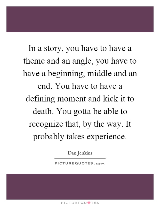 In a story, you have to have a theme and an angle, you have to have a beginning, middle and an end. You have to have a defining moment and kick it to death. You gotta be able to recognize that, by the way. It probably takes experience Picture Quote #1