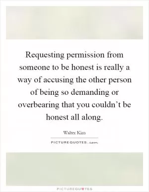 Requesting permission from someone to be honest is really a way of accusing the other person of being so demanding or overbearing that you couldn’t be honest all along Picture Quote #1