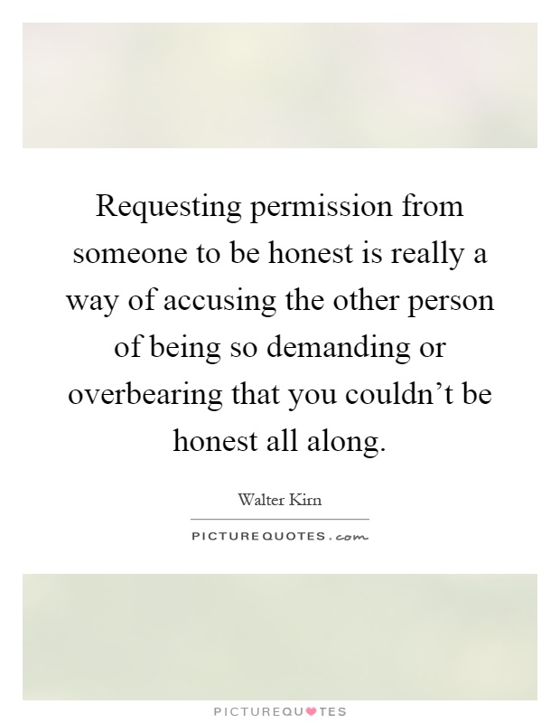 Requesting permission from someone to be honest is really a way of accusing the other person of being so demanding or overbearing that you couldn't be honest all along Picture Quote #1