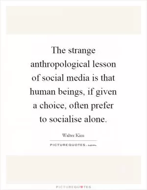 The strange anthropological lesson of social media is that human beings, if given a choice, often prefer to socialise alone Picture Quote #1