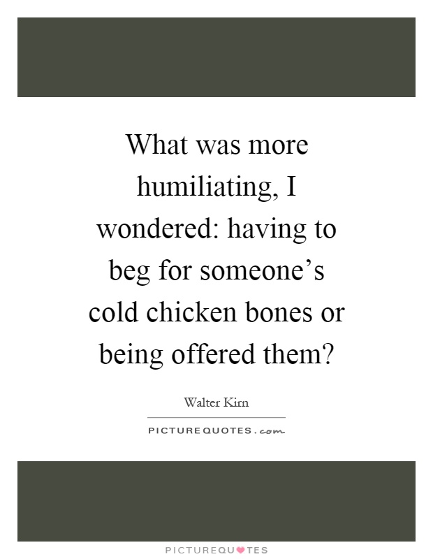 What was more humiliating, I wondered: having to beg for someone's cold chicken bones or being offered them? Picture Quote #1