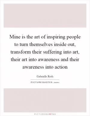 Mine is the art of inspiring people to turn themselves inside out, transform their suffering into art, their art into awareness and their awareness into action Picture Quote #1