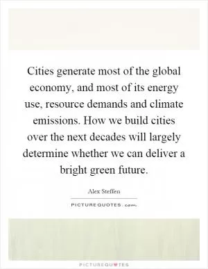 Cities generate most of the global economy, and most of its energy use, resource demands and climate emissions. How we build cities over the next decades will largely determine whether we can deliver a bright green future Picture Quote #1