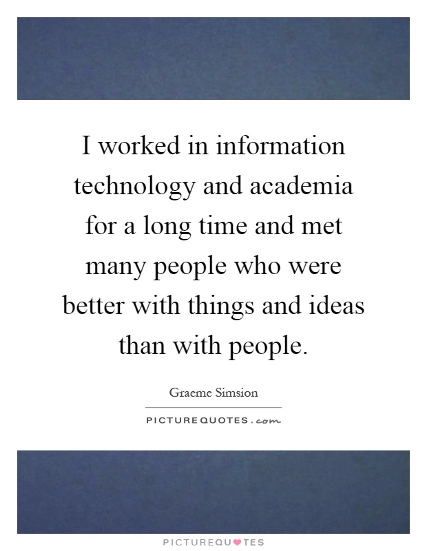 I worked in information technology and academia for a long time and met many people who were better with things and ideas than with people Picture Quote #1