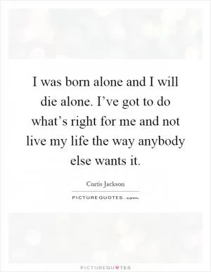 I was born alone and I will die alone. I’ve got to do what’s right for me and not live my life the way anybody else wants it Picture Quote #1