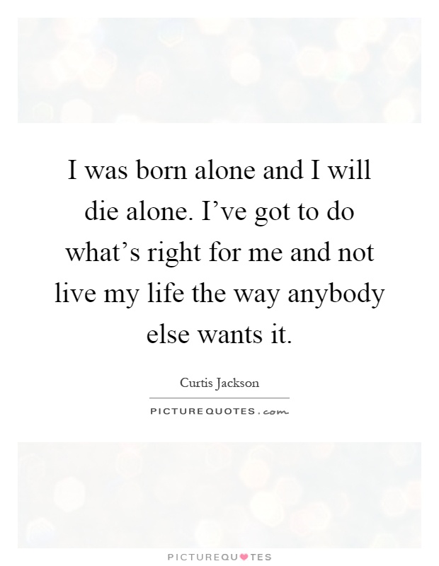 I was born alone and I will die alone. I've got to do what's right for me and not live my life the way anybody else wants it Picture Quote #1