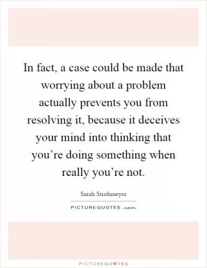 In fact, a case could be made that worrying about a problem actually prevents you from resolving it, because it deceives your mind into thinking that you’re doing something when really you’re not Picture Quote #1