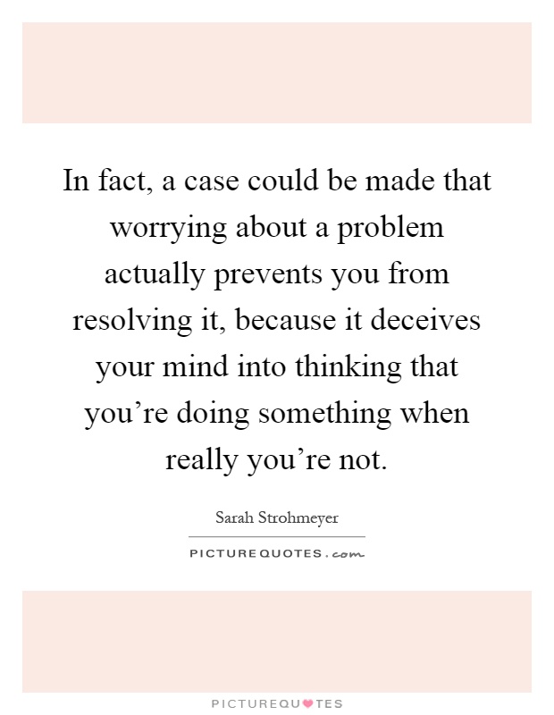 In fact, a case could be made that worrying about a problem actually prevents you from resolving it, because it deceives your mind into thinking that you're doing something when really you're not Picture Quote #1