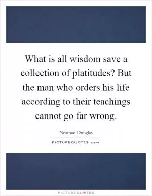What is all wisdom save a collection of platitudes? But the man who orders his life according to their teachings cannot go far wrong Picture Quote #1