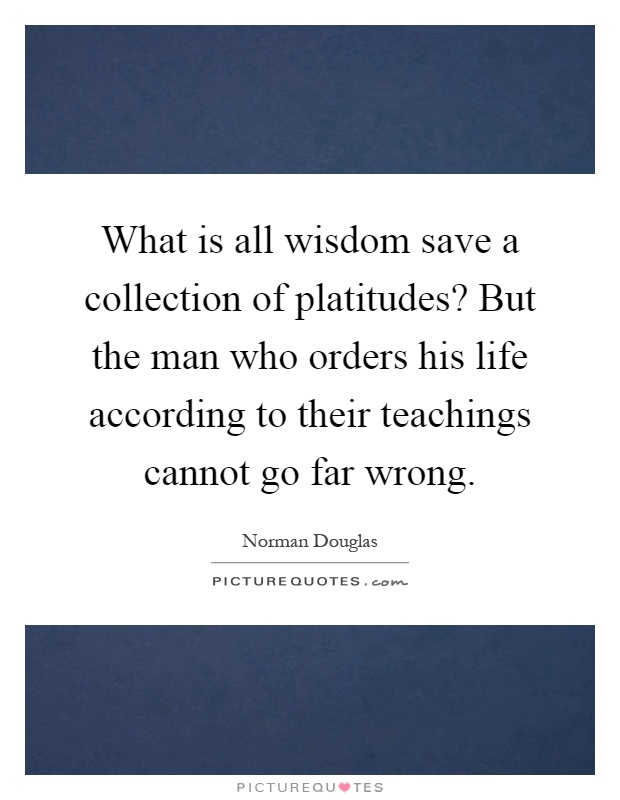What is all wisdom save a collection of platitudes? But the man who orders his life according to their teachings cannot go far wrong Picture Quote #1