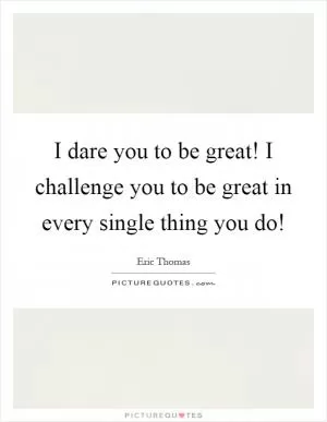 I dare you to be great! I challenge you to be great in every single thing you do! Picture Quote #1
