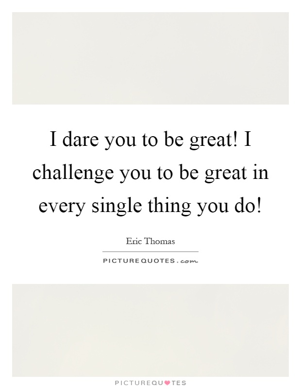 I dare you to be great! I challenge you to be great in every single thing you do! Picture Quote #1