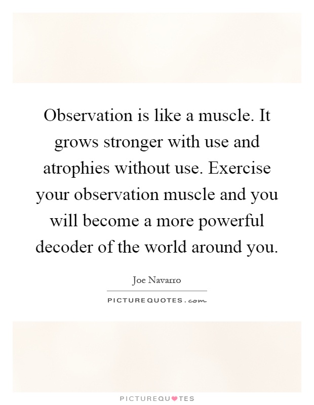 Observation is like a muscle. It grows stronger with use and atrophies without use. Exercise your observation muscle and you will become a more powerful decoder of the world around you Picture Quote #1