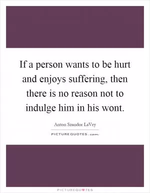 If a person wants to be hurt and enjoys suffering, then there is no reason not to indulge him in his wont Picture Quote #1