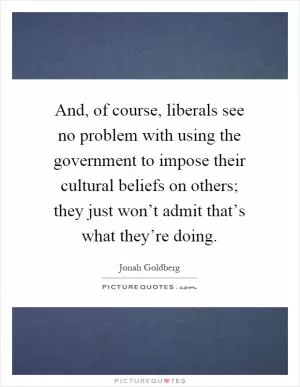 And, of course, liberals see no problem with using the government to impose their cultural beliefs on others; they just won’t admit that’s what they’re doing Picture Quote #1