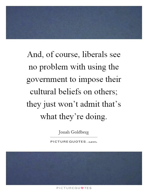 And, of course, liberals see no problem with using the government to impose their cultural beliefs on others; they just won't admit that's what they're doing Picture Quote #1
