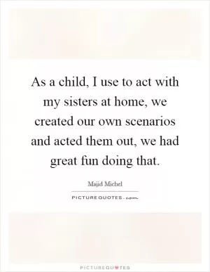 As a child, I use to act with my sisters at home, we created our own scenarios and acted them out, we had great fun doing that Picture Quote #1