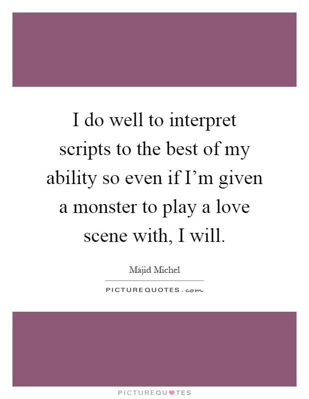 I do well to interpret scripts to the best of my ability so even if I'm given a monster to play a love scene with, I will Picture Quote #1