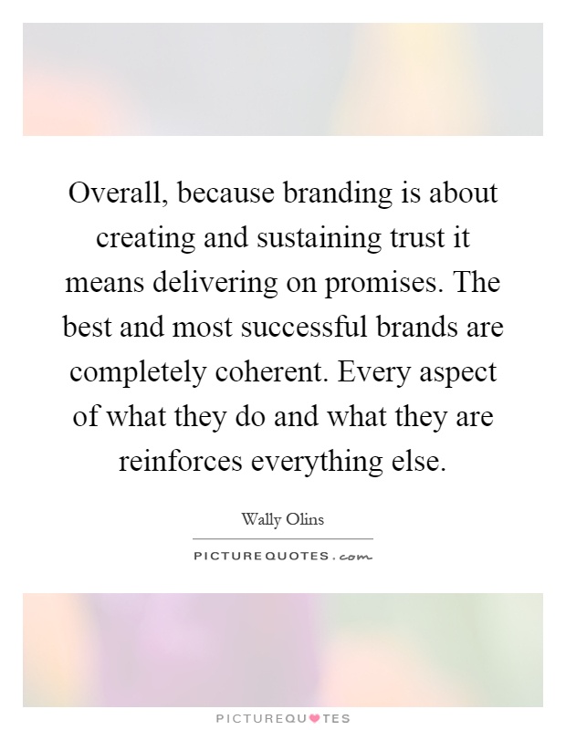 Overall, because branding is about creating and sustaining trust it means delivering on promises. The best and most successful brands are completely coherent. Every aspect of what they do and what they are reinforces everything else Picture Quote #1