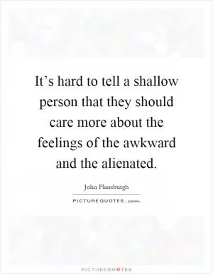 It’s hard to tell a shallow person that they should care more about the feelings of the awkward and the alienated Picture Quote #1