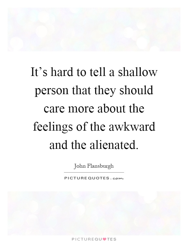 It's hard to tell a shallow person that they should care more about the feelings of the awkward and the alienated Picture Quote #1